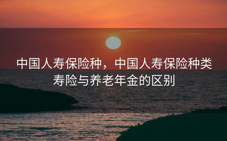 中国人寿保险种，中国人寿保险种类寿险与养老年金的区别
