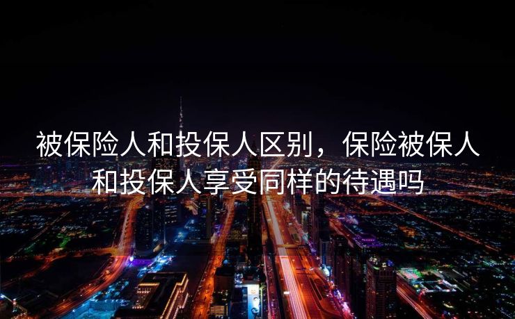 被保险人和投保人区别，保险被保人和投保人享受同样的待遇吗