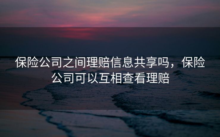 保险公司之间理赔信息共享吗，保险公司可以互相查看理赔