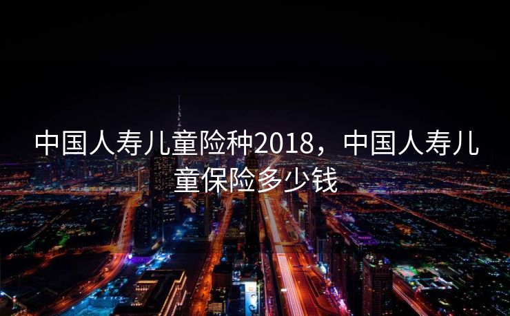中国人寿儿童险种2018，中国人寿儿童保险多少钱