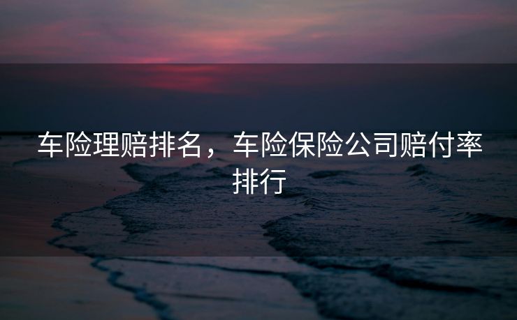 车险理赔排名，车险保险公司赔付率排行
