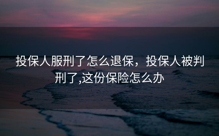 投保人服刑了怎么退保，投保人被判刑了,这份保险怎么办