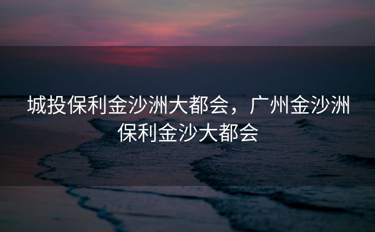 城投保利金沙洲大都会,广州金沙洲保利金沙大都会 城投保利金沙洲大都会,广州金沙洲保利金沙大都会