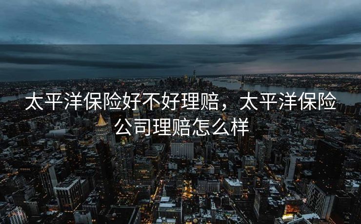 太平洋保险好不好理赔,太平洋保险公司理赔怎么样 太平洋保险好不好理赔,太平洋保险公司理赔怎么样