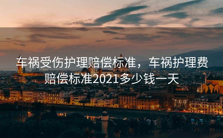 车祸受伤护理赔偿标准，车祸护理费赔偿标准2021多少钱一天