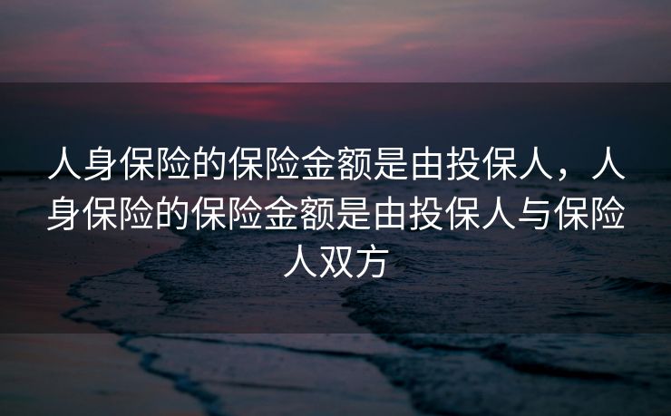 人身保险的保险金额是由投保人,人身保险的保险金额是由投保人与保险人双方 人身保险的保险金额是由投保人,人身保险的保险金额是由投保人与保险人双方