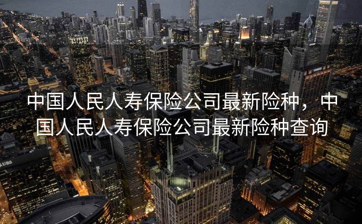 中国人民人寿保险公司最新险种，中国人民人寿保险公司最新险种查询