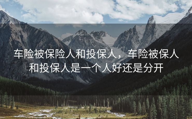 车险被保险人和投保人,车险被保人和投保人是一个人好还是分开 车险被保险人和投保人,车险被保人和投保人是一个人好还是分开