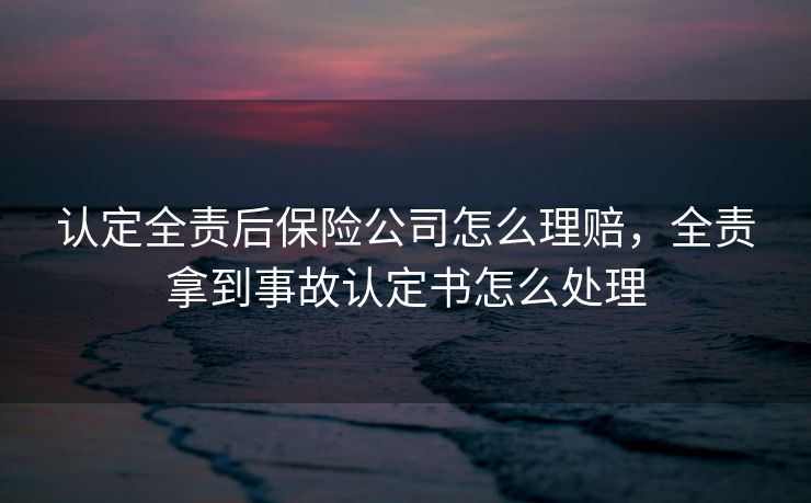认定全责后保险公司怎么理赔,全责拿到事故认定书怎么处理 认定全责后保险公司怎么理赔,全责拿到事故认定书怎么处理