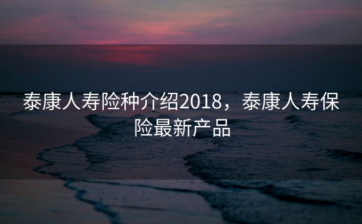 泰康人寿险种介绍2018，泰康人寿保险最新产品