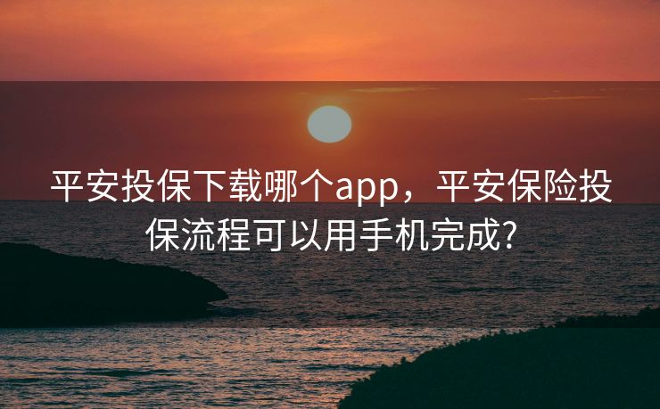 平安投保下载哪个app,平安保险投保流程可以用手机完成? 平安投保下载哪个app,平安保险投保流程可以用手机完成?