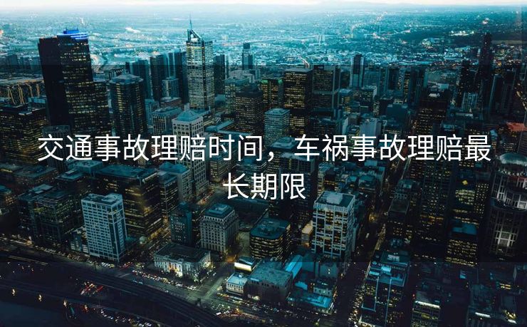 交通事故理赔时间,车祸事故理赔最长期限 交通事故理赔时间,车祸事故理赔最长期限