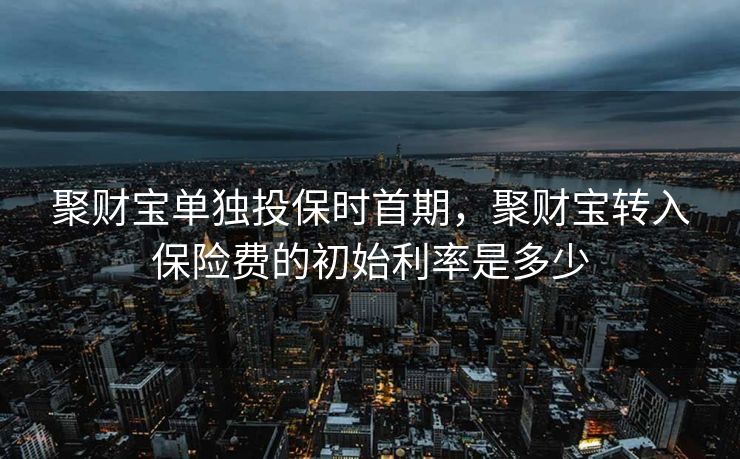 聚财宝单独投保时首期,聚财宝转入保险费的初始利率是多少 聚财宝单独投保时首期,聚财宝转入保险费的初始利率是多少