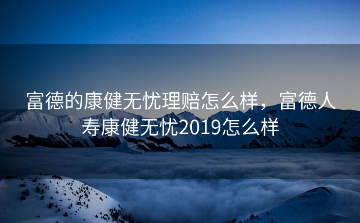 富德的康健无忧理赔怎么样，富德人寿康健无忧2019怎么样