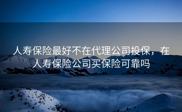 人寿保险最好不在代理公司投保，在人寿保险公司买保险可靠吗