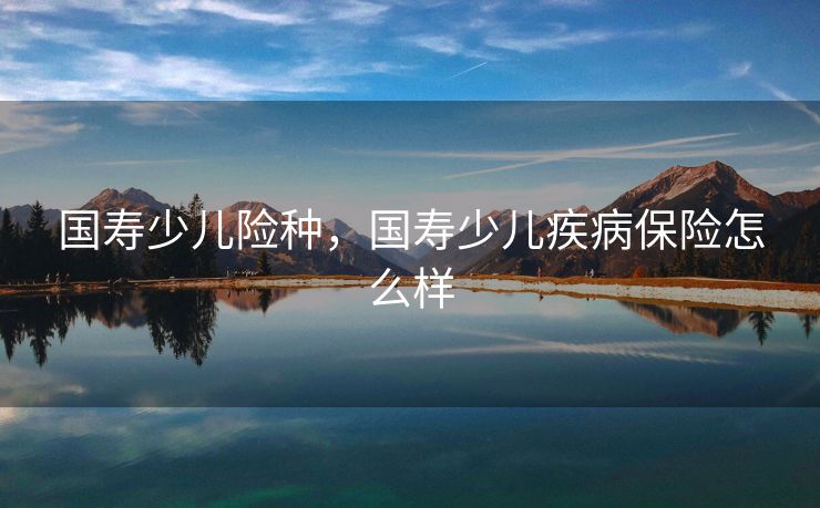 国寿少儿险种，国寿少儿疾病保险怎么样