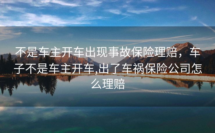 不是车主开车出现事故保险理赔,车子不是车主开车,出了车祸保险公司怎么理赔 不是车主开车出现事故保险理赔,车子不是车主开车,出了车祸保险公司怎么理赔