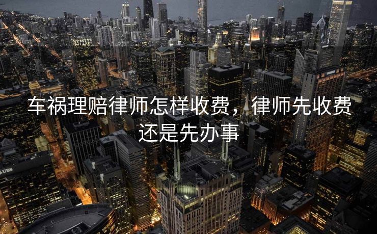 车祸理赔律师怎样收费,律师先收费还是先办事 车祸理赔律师怎样收费,律师先收费还是先办事