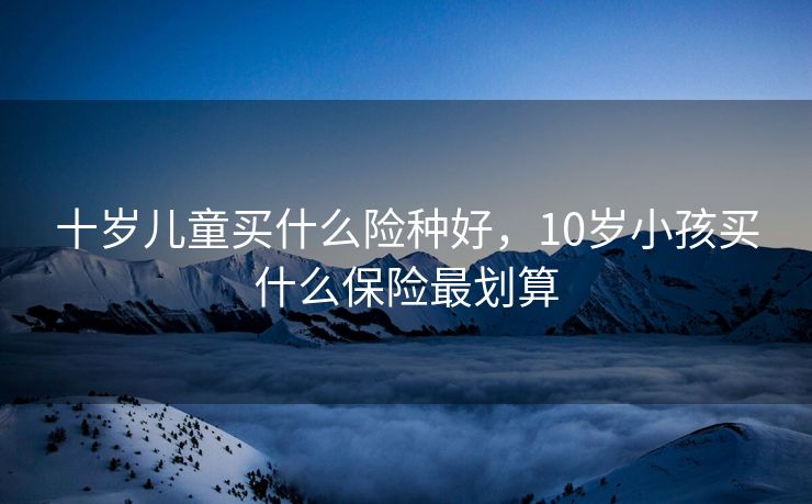 十岁儿童买什么险种好，10岁小孩买什么保险最划算