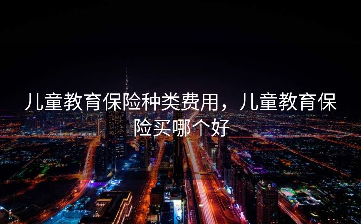 儿童教育保险种类费用，儿童教育保险买哪个好