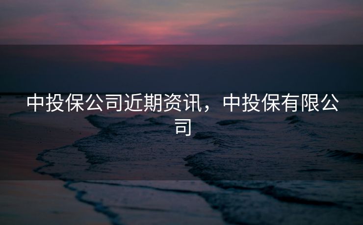 中投保公司近期资讯，中投保有限公司