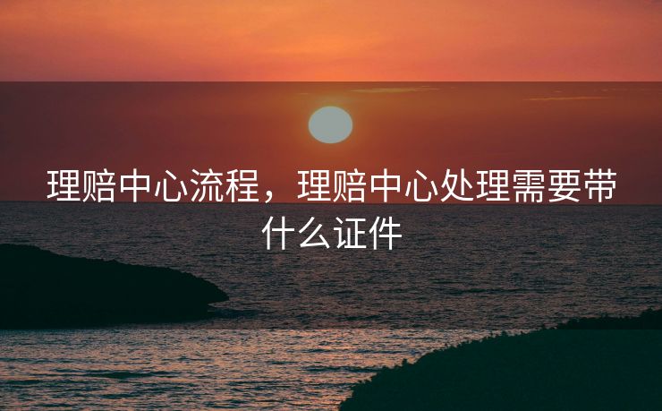 理赔中心流程，理赔中心处理需要带什么证件