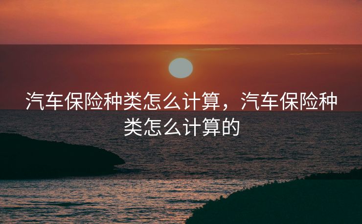 汽车保险种类怎么计算，汽车保险种类怎么计算的