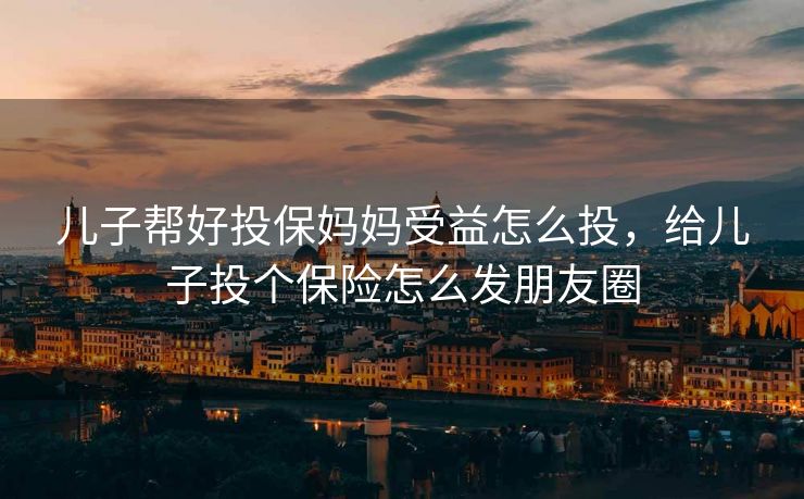 儿子帮好投保妈妈受益怎么投，给儿子投个保险怎么发朋友圈