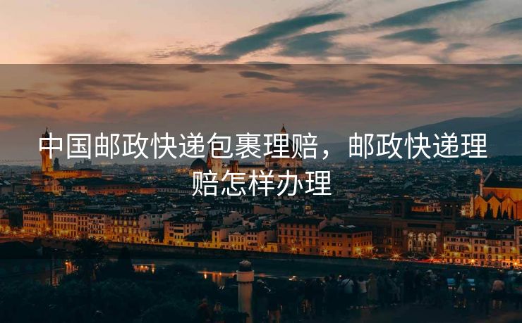 中国邮政快递包裹理赔，邮政快递理赔怎样办理