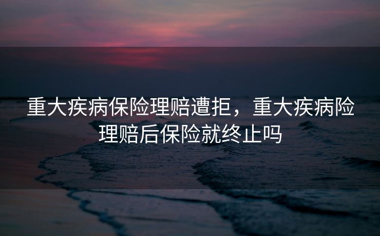 重大疾病保险理赔遭拒，重大疾病险理赔后保险就终止吗