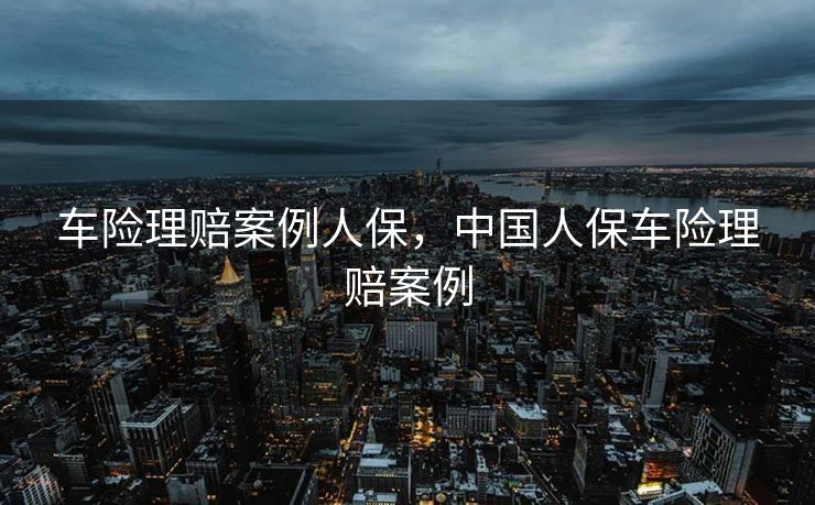 车险理赔案例人保，中国人保车险理赔案例