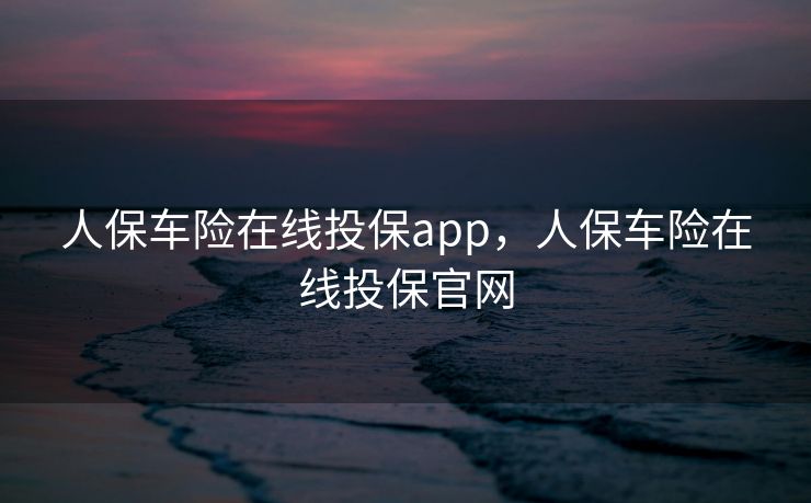 人保车险在线投保app，人保车险在线投保官网