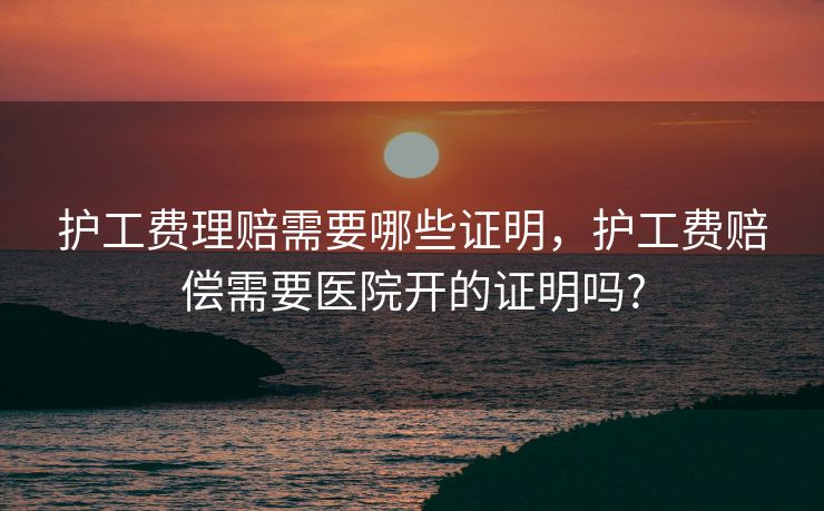 护工费理赔需要哪些证明,护工费赔偿需要医院开的证明吗? 护工费理赔需要哪些证明,护工费赔偿需要医院开的证明吗?