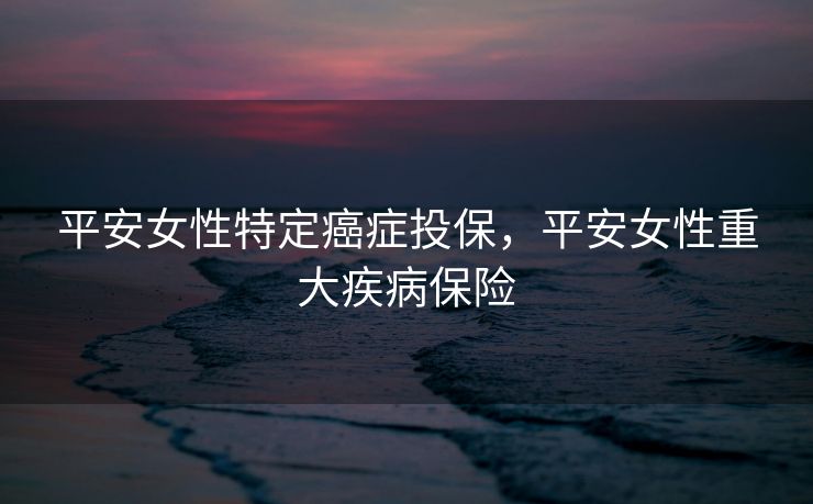 平安女性特定癌症投保，平安女性重大疾病保险