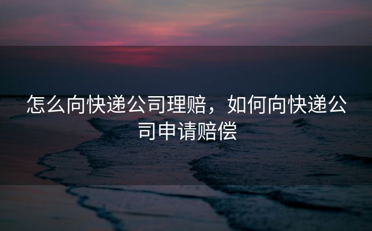 怎么向快递公司理赔,如何向快递公司申请赔偿 怎么向快递公司理赔,如何向快递公司申请赔偿