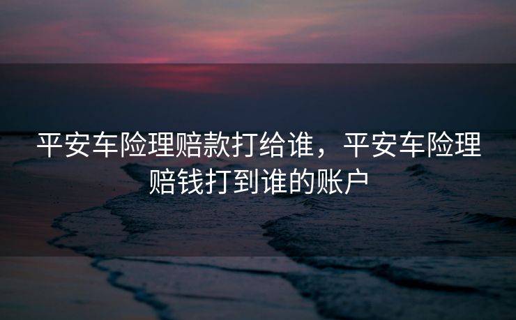平安车险理赔款打给谁，平安车险理赔钱打到谁的账户