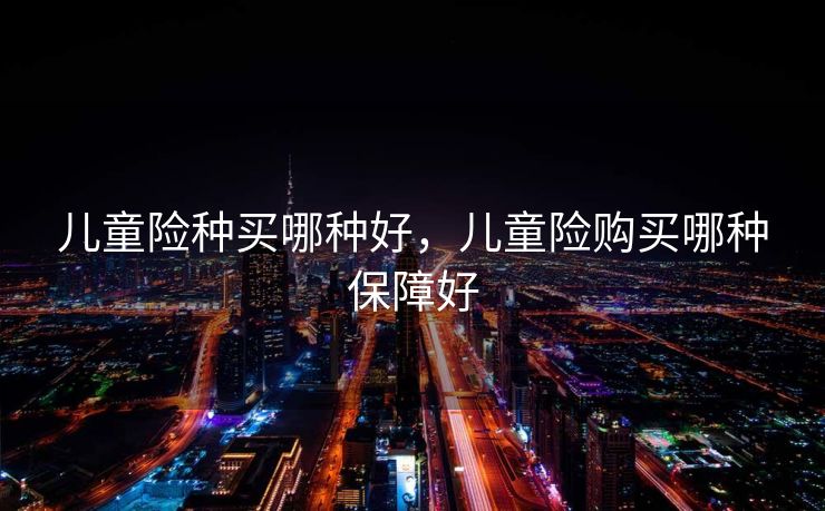 儿童险种买哪种好，儿童险购买哪种保障好