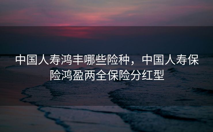 中国人寿鸿丰哪些险种，中国人寿保险鸿盈两全保险分红型