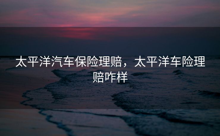太平洋汽车保险理赔，太平洋车险理赔咋样