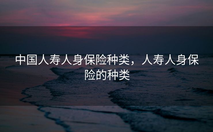 中国人寿人身保险种类，人寿人身保险的种类