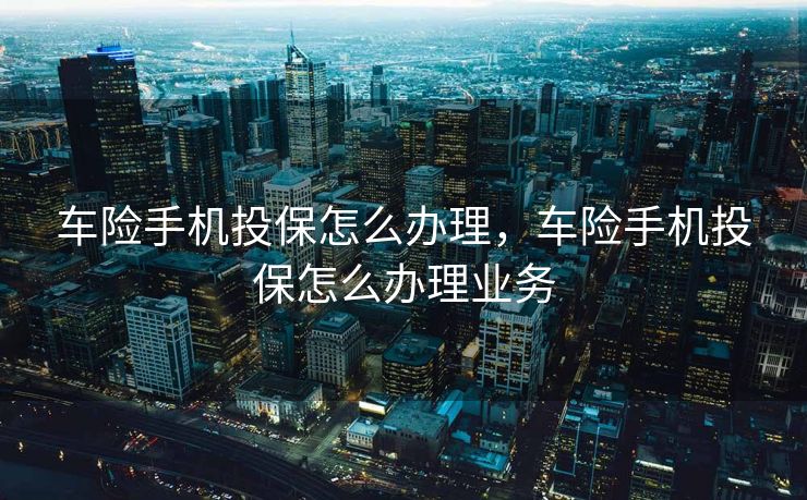 车险手机投保怎么办理，车险手机投保怎么办理业务