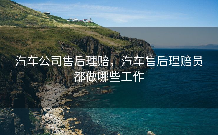 汽车公司售后理赔，汽车售后理赔员都做哪些工作