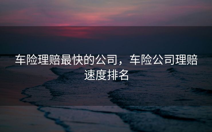 车险理赔最快的公司，车险公司理赔速度排名