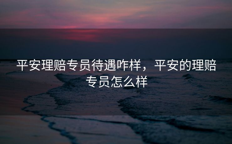 平安理赔专员待遇咋样，平安的理赔专员怎么样