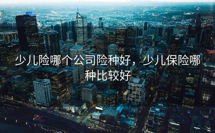 少儿险哪个公司险种好，少儿保险哪种比较好