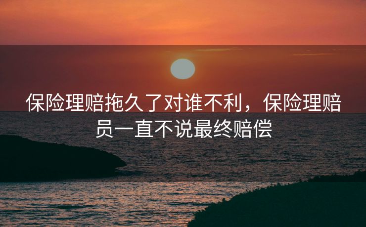 保险理赔拖久了对谁不利，保险理赔员一直不说最终赔偿