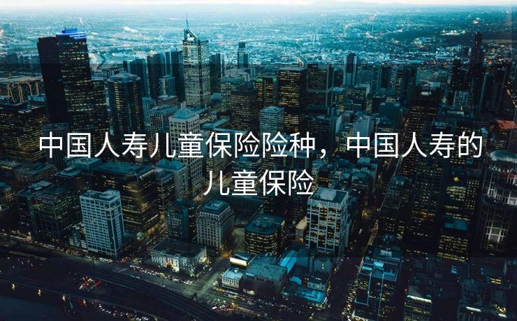 中国人寿儿童保险险种，中国人寿的儿童保险