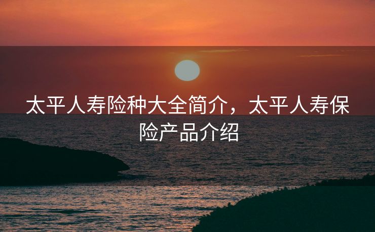 太平人寿险种大全简介，太平人寿保险产品介绍