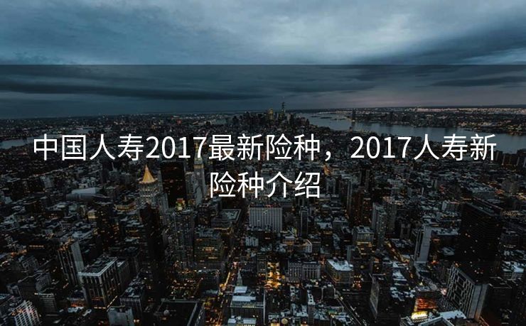 中国人寿2017最新险种，2017人寿新险种介绍