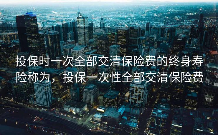 投保时一次全部交清保险费的终身寿险称为，投保一次性全部交清保险费